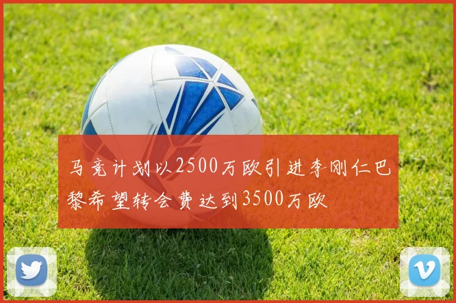 马竞计划以2500万欧引进李刚仁巴黎希望转会费达到3500万欧