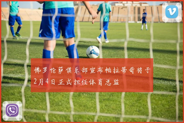 佛罗伦萨俱乐部宣布帕拉蒂奇将于2月4日正式担任体育总监