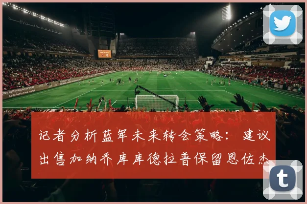 记者分析蓝军未来转会策略：建议出售加纳乔库库德拉普保留恩佐杰克逊