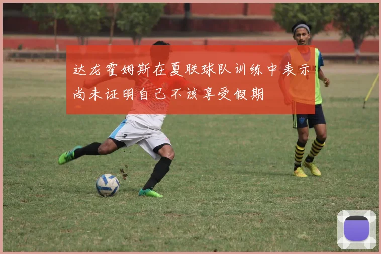 达龙霍姆斯在夏联球队训练中表示尚未证明自己不该享受假期