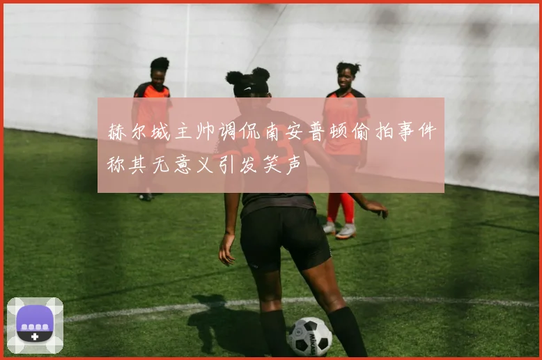 赫尔城主帅调侃南安普顿偷拍事件称其无意义引发笑声