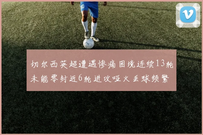 切尔西英超遭遇惨痛困境连续13轮未能零封近6轮进攻哑火丢球频繁