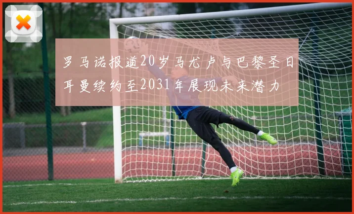 罗马诺报道20岁马尤卢与巴黎圣日耳曼续约至2031年展现未来潜力