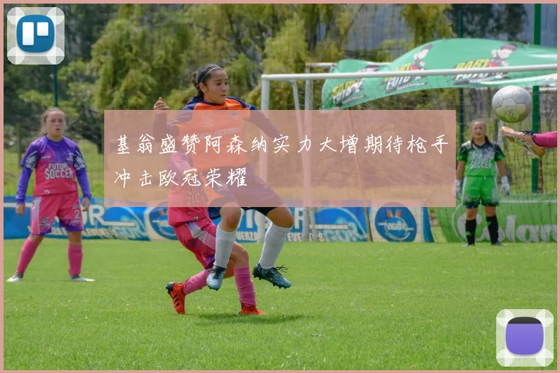 基翁盛赞阿森纳实力大增期待枪手冲击欧冠荣耀
