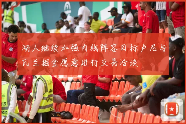 湖人继续加强内线阵容目标卢尼与瓦兰掘金愿意进行交易洽谈